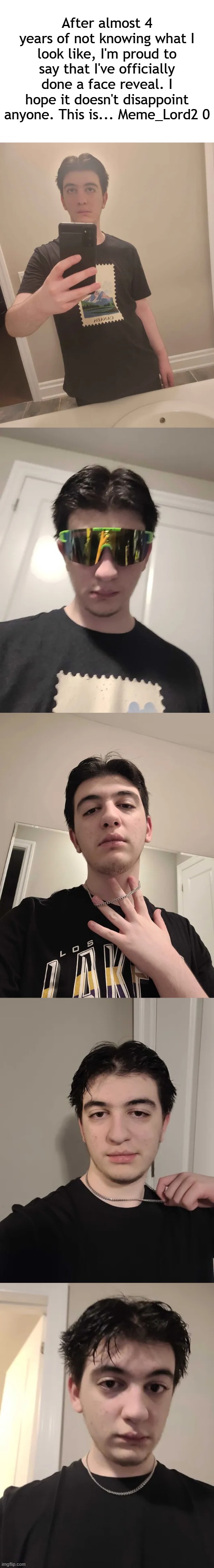 Hope you guys like it | After almost 4 years of not knowing what I look like, I'm proud to say that I've officially done a face reveal. I hope it doesn't disappoint anyone. This is... Meme_Lord2 0 | image tagged in face reveal | made w/ Imgflip meme maker
