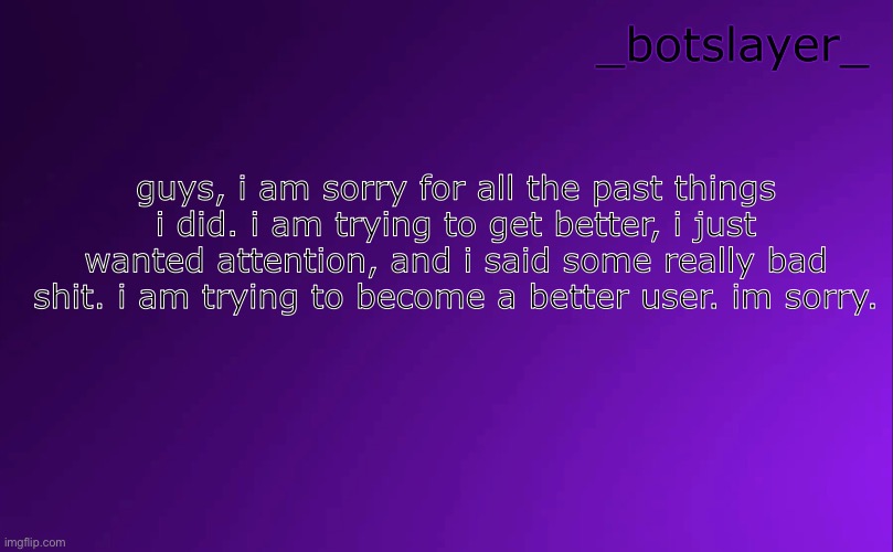 my apology | guys, i am sorry for all the past things i did. i am trying to get better, i just wanted attention, and i said some really bad shit. i am trying to become a better user. im sorry. | image tagged in botslayer announcement temp v4 | made w/ Imgflip meme maker