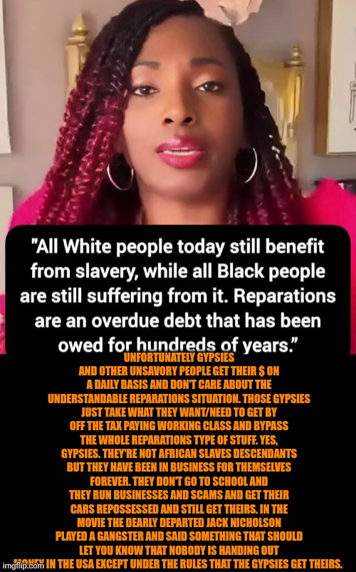 Funny | Unfortunately gypsies and other unsavory people get their $ on a daily basis and don't care about the understandable reparations situation. Those gypsies just take what they want/need to get by off the tax paying working class and bypass the whole reparations type of stuff. Yes, gypsies. They're not African slaves descendants but they have been in business for themselves forever. They don't go to school and they run businesses and scams and get their cars repossessed and still get theirs. In the movie the dearly departed Jack Nicholson played a gangster and said something that should let you know that nobody is handing out money in the USA except under the rules that the gypsies get theirs. | image tagged in funny,politics,money,slavery,scammers,taxes | made w/ Imgflip meme maker