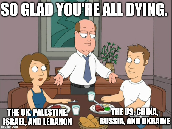 Fuck all these countries.... | So glad you're all dying. The US, China, Russia, and Ukraine; The UK, Palestine, Israel, and Lebanon | image tagged in kids your both just awful,anti politics,family guy,dinner table,not to be confused with anarchism | made w/ Imgflip meme maker