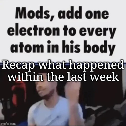 Mods, add one electron to every atom in his body | Recap what happened within the last week | image tagged in mods add one electron to every atom in his body | made w/ Imgflip meme maker