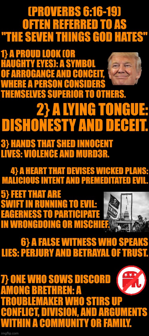 (Proverbs 6:16-19) Aka: "The Seven Things God Hates" | (Proverbs 6:16-19) often referred to as "The Seven Things God Hates"; 1} A proud look (or haughty eyes): A symbol of arrogance and conceit, where a person considers themselves superior to others. 2} A lying tongue: Dishonesty and deceit. 3} Hands that shed innocent lives: Violence and murd3r. 4} A heart that devises wicked plans: Malicious intent and premeditated evil. 5} Feet that are swift in running to evil: Eagerness to participate in wrongdoing or mischief. 6} A false witness who speaks lies: Perjury and betrayal of trust. 7} One who sows discord among brethren: A troublemaker who stirs up conflict, division, and arguments within a community or family. | image tagged in memes,maga,trump lies,arrogant rich man,trump brags,impeach trump | made w/ Imgflip meme maker