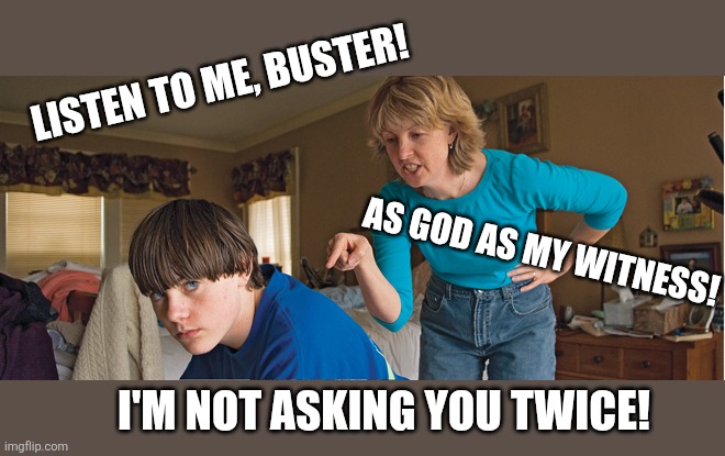 Angry Mom | Listen to me, buster! I'm not asking you twice! As god as my witness! | image tagged in angry mom | made w/ Imgflip meme maker