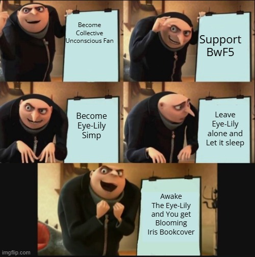 BwF5 meme | Support BwF5; Become Collective Unconscious Fan; Become Eye-Lily Simp; Leave Eye-Lily alone and Let it sleep; Awake The Eye-Lily and You get Blooming Iris Bookcover | image tagged in gru's plan still works,collective unconscious,eye lily | made w/ Imgflip meme maker