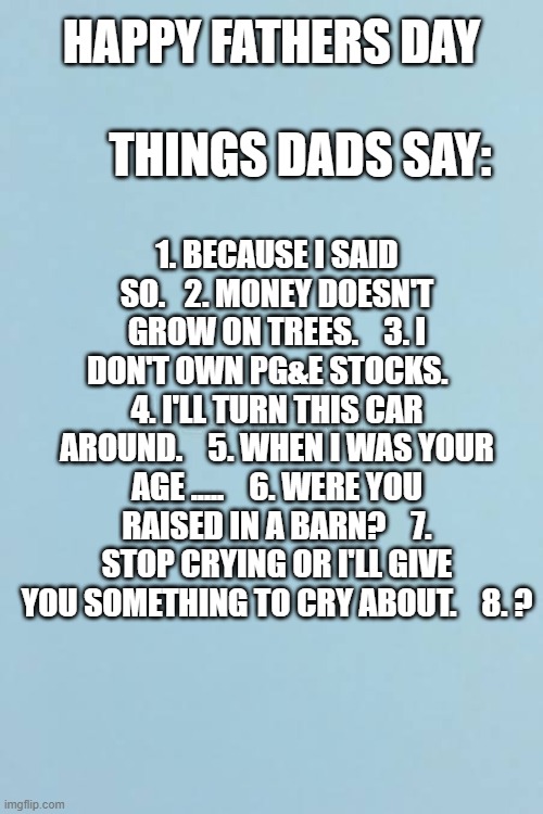 Happy Fathers Day: Things dads are known to say. | happy fathers day                         things dads say:; 1. Because I said so.   2. Money doesn't grow on trees.    3. I don't own PG&E stocks.    4. I'll turn this car around.    5. When I was your age .....    6. Were you raised in a barn?    7. Stop crying or I'll give you something to cry about.    8. ? | image tagged in funny,humor,fathers day,play on words,dads | made w/ Imgflip meme maker