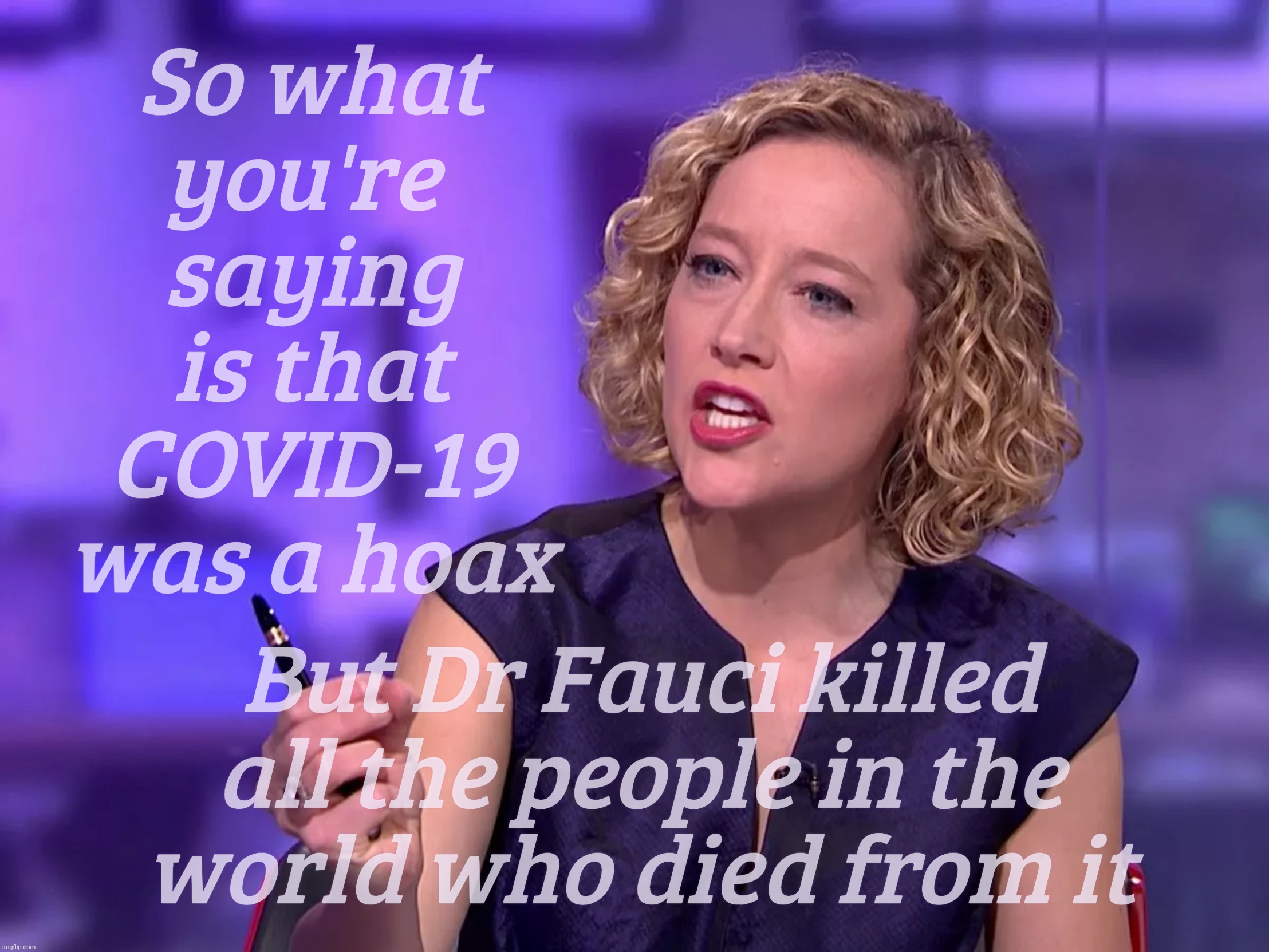 Cathy Newman | So what
you're 
saying
is that
COVID-19
was a hoax; But Dr Fauci killed all the people in the
world who died from it | image tagged in cathy newman | made w/ Imgflip meme maker