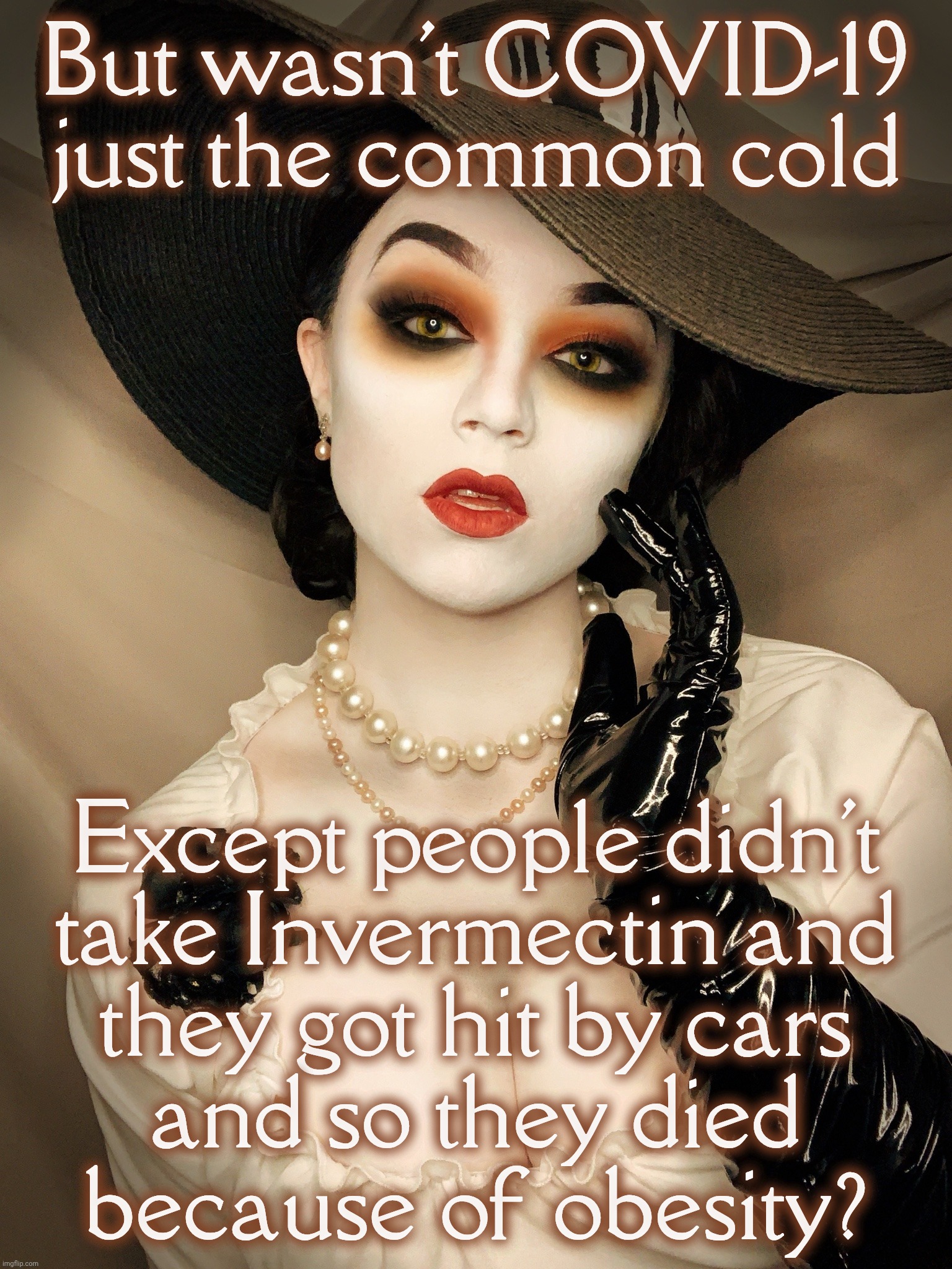 Lady Dimitrescu | But wasn't COVID-19 just the common cold; Except people didn't
take Invermectin and
they got hit by cars
and so they died
because of obesity? | image tagged in lady dimitrescu | made w/ Imgflip meme maker