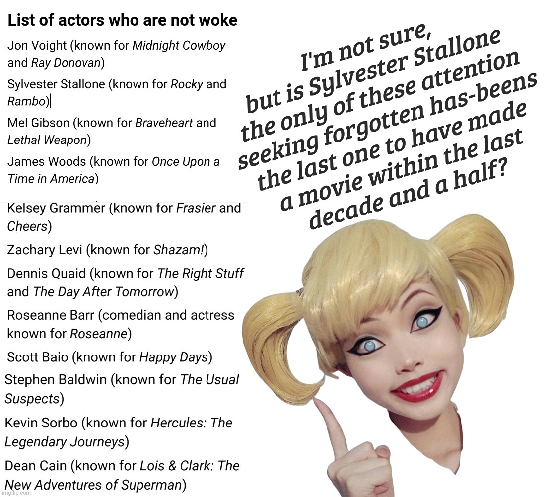 Not woke broke actors | List of actors who are not woke; I'm not sure,
but is Sylvester Stallone
the only of these attention
seeking forgotten has-beens
the last one to have made 
a movie within the last
decade and a half? | image tagged in blank white template,not woke broke actors,has beens,attention seeking has beens,faded but not yet gone,go back to retirement | made w/ Imgflip meme maker