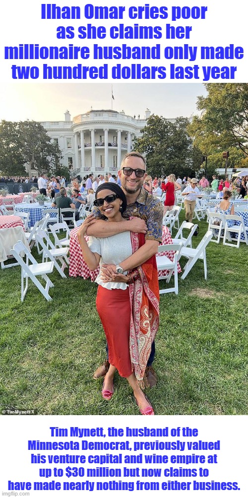 deport now | Ilhan Omar cries poor as she claims her millionaire husband only made two hundred dollars last year; Tim Mynett, the husband of the Minnesota Democrat, previously valued his venture capital and wine empire at up to $30 million but now claims to have made nearly nothing from either business. | made w/ Imgflip meme maker