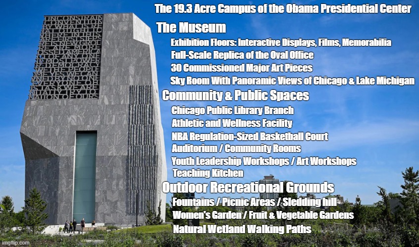 The Obama Presidential Center | The 19.3 Acre Campus of the Obama Presidential Center; The Museum; Exhibition Floors: Interactive Displays, Films, Memorabilia; Full-Scale Replica of the Oval Office; 30 Commissioned Major Art Pieces; Sky Room With Panoramic Views of Chicago & Lake Michigan; Community & Public Spaces; Chicago Public Library Branch; Athletic and Wellness Facility; NBA Regulation-Sized Basketball Court; Auditorium / Community Rooms; Youth Leadership Workshops / Art Workshops; Teaching Kitchen; Outdoor Recreational Grounds; Fountains / Picnic Areas / Sledding hill; Women's Garden / Fruit & Vegetable Gardens; Natural Wetland Walking Paths | image tagged in barack obama,presidential center,magnificent,cool obama,chicago | made w/ Imgflip meme maker