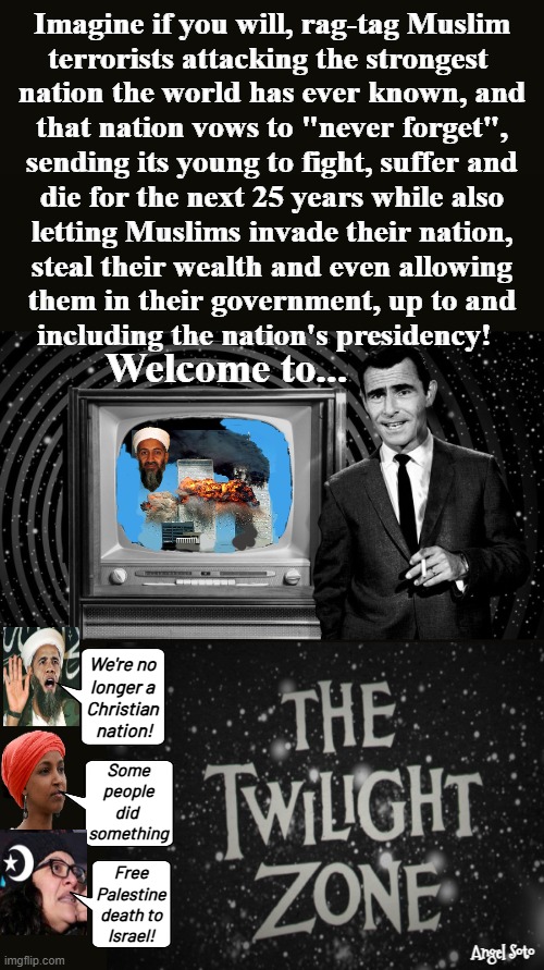 America in the twilight zone | Imagine if you will, rag-tag Muslim
terrorists attacking the strongest 
nation the world has ever known, and
that nation vows to "never forget",
sending its young to fight, suffer and
die for the next 25 years while also
letting Muslims invade their nation,
steal their wealth and even allowing
them in their government, up to and
including the nation's presidency! Welcome to... We're no
longer a
Christian
 nation! Some
people
did 
something; Free
Palestine
death to
Israel! Angel Soto | image tagged in america in the twilight zone,the twilight zone,barack obama,ilhan omar,rashida tlaib,islamic terrorism | made w/ Imgflip meme maker