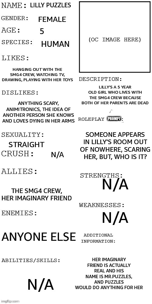 I have no OC image but hmu if ya wanna RP | Lilly Puzzles; Female; 5; Human; Hanging out with the SMG4 crew, watching TV, Drawing, playing with her toys; Lilly's a 5 year old girl who lives with the SMG4 crew because both of her parents are dead; Anything scary, Animitronics, The idea of another person she knows and loves dying in her arms; Prompt; Someone appears in Lilly's room out of nowhere, scaring her, But, who is it? Straight; N/A; N/A; The SMG4 crew, Her imaginary friend; N/A; Anyone else; Her imaginary friend is actually real and his name is Mr.Puzzles, and Puzzles would do ANYTHING for her; N/A | image tagged in updated roleplay oc showcase | made w/ Imgflip meme maker