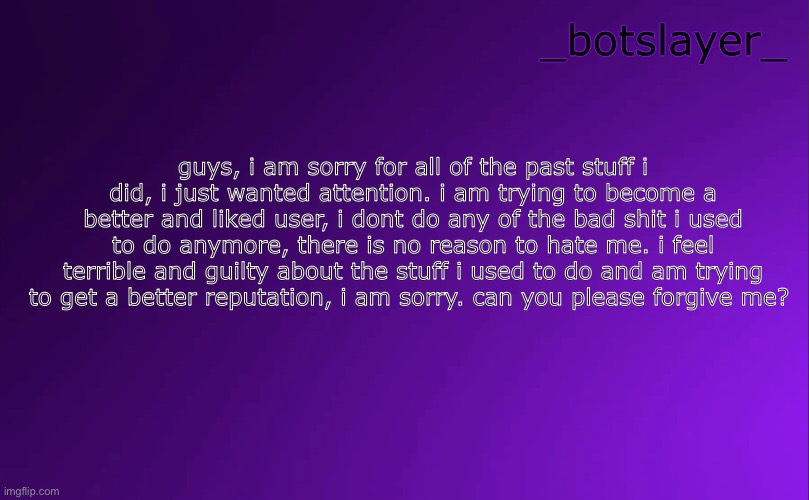 my full apology | guys, i am sorry for all of the past stuff i did, i just wanted attention. i am trying to become a better and liked user, i dont do any of the bad shit i used to do anymore, there is no reason to hate me. i feel terrible and guilty about the stuff i used to do and am trying to get a better reputation, i am sorry. can you please forgive me? | image tagged in botslayer announcement temp v4 | made w/ Imgflip meme maker