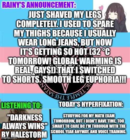 Smooth leg euphoria!!! :3 | Just shaved my legs completely. I used to spare my thighs because I usually wear long jeans, but now it's getting so hot (32 °C tomorrow! Global warming is real, gays!) that I switched to shorts. Smooth leg euphoria!!! "Darkness Always Wins" by Halestorm; Studying for my math exam tomorrow, but I didn't have time. Too smart to care bc I'm through with the school year anyway. And voice training. | image tagged in rainy's announcement temp 1 satanic temple edition | made w/ Imgflip meme maker
