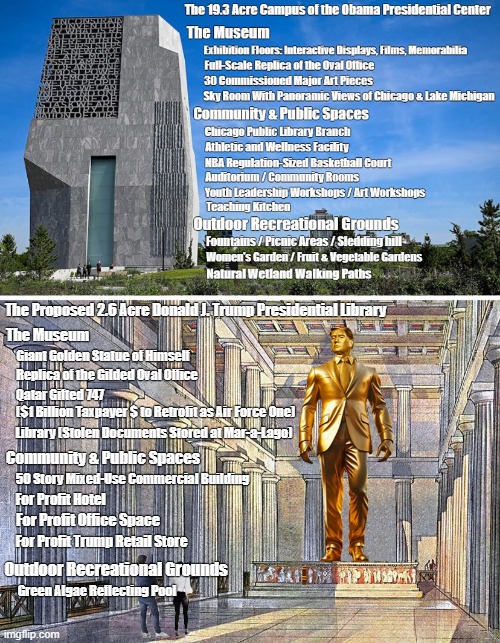 Obama Presidential Center versus proposed Trump Presidential Library | The Proposed 2.6 Acre Donald J. Trump Presidential Library; The Museum; Giant Golden Statue of Himself; Replica of the Gilded Oval Office; Qatar Gifted 747 
($1 Billion Taxpayer $ to Retrofit as Air Force One); Library (Stolen Documents Stored at Mar-a-Lago); Community & Public Spaces; 50 Story Mixed-Use Commercial Building; For Profit Hotel; For Profit Office Space; For Profit Trump Retail Store; Outdoor Recreational Grounds; Green Algae Reflecting Pool | image tagged in barack obama,donald trump,presidential center,presidential library,who did it better | made w/ Imgflip meme maker