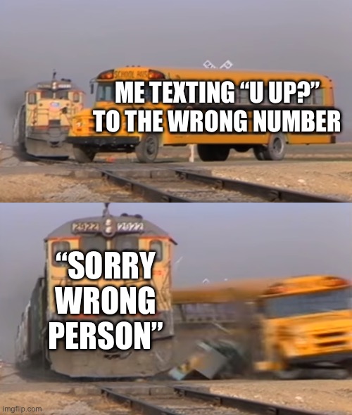 A train hitting a school bus | ME TEXTING “u up?” TO THE WRONG NUMBER; “SORRY WRONG PERSON” | image tagged in a train hitting a school bus | made w/ Imgflip meme maker