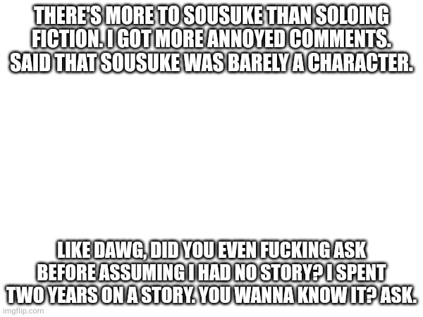 Tspmo | There's more to Sousuke than soloing fiction. I got more annoyed comments. Said that Sousuke was barely a character. Like dawg, did you even fucking ask before assuming I had no story? I spent two years on a story. You wanna know it? Ask. | image tagged in sousuke,outrage | made w/ Imgflip meme maker