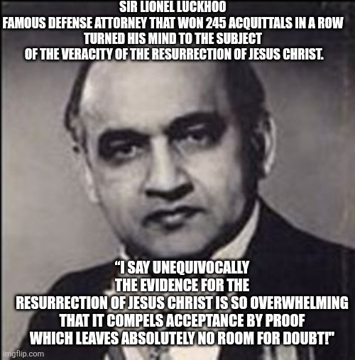 Sir Lionel Luckhoo | Sir Lionel luckhoo
Famous defense attorney that won 245 acquittals in a row
turned his mind to the subject
 of the veracity of the resurrection of Jesus Christ. “I say unequivocally the evidence for the resurrection of Jesus Christ is so overwhelming
 that it compels acceptance by proof 
which leaves absolutely no room for doubt!" | image tagged in sir lionel luckhoo | made w/ Imgflip meme maker