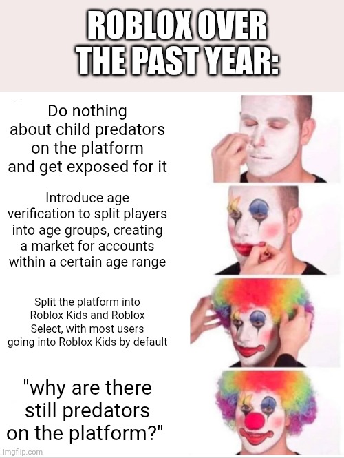 Clown Applying Makeup Meme | Roblox over the past year:; Do nothing about child predators on the platform and get exposed for it; Introduce age verification to split players into age groups, creating a market for accounts within a certain age range; Split the platform into Roblox Kids and Roblox Select, with most users going into Roblox Kids by default; "why are there still predators on the platform?" | image tagged in memes,clown applying makeup | made w/ Imgflip meme maker
