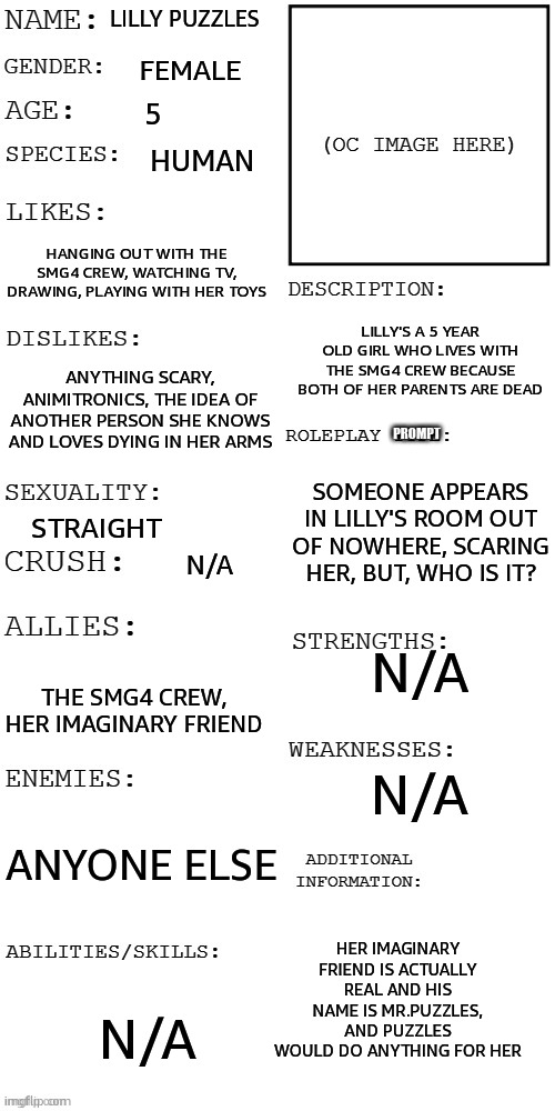 I dont have a pic on hand but send me a memechat link if ya wanna Roleplay | Lilly Puzzles; Female; 5; Human; Hanging out with the SMG4 crew, watching TV, Drawing, playing with her toys; Lilly's a 5 year old girl who lives with the SMG4 crew because both of her parents are dead; Anything scary, Animitronics, The idea of another person she knows and loves dying in her arms; Prompt; Someone appears in Lilly's room out of nowhere, scaring her, But, who is it? Straight; N/A; N/A; The SMG4 crew, Her imaginary friend; N/A; Anyone else; Her imaginary friend is actually real and his name is Mr.Puzzles, and Puzzles would do ANYTHING for her; N/A | image tagged in updated roleplay oc showcase | made w/ Imgflip meme maker