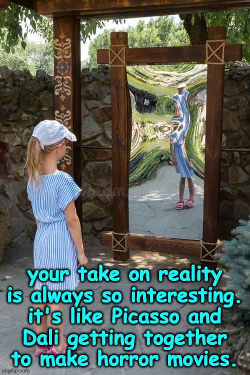 your take on reality
is always so interesting.
it's like Picasso and
Dali getting together
to make horror movies. | made w/ Imgflip meme maker