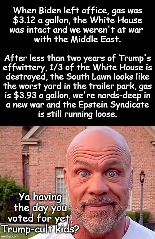 Mhmm. | When Biden left office, gas was
$3.12 a gallon, the White House
was intact and we weren't at war 
with the Middle East. After less than two years of Trump's
effwittery, 1/3 of the White House is
destroyed, the South Lawn looks like
the worst yard in the trailer park, gas
is $3.93 a gallon, we're nards-deep in
a new war and the Epstein Syndicate
is still running loose. Ya having the day you voted for yet, Trump-cult kids? | image tagged in short black template,kurt angle stare | made w/ Imgflip meme maker