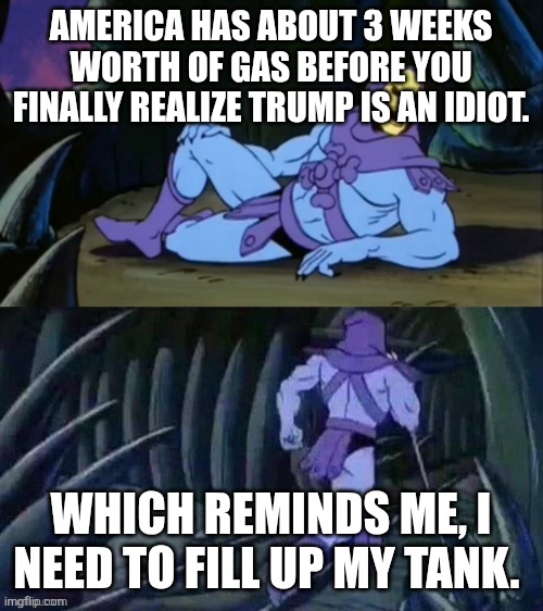 We're not just talking about the price going up. You can't farm or ship food without fuel. Thank God I'm not American! | America has about 3 weeks worth of gas before you finally realize Trump is an idiot. Which reminds me, I need to fill up my tank. | image tagged in skeletor disturbing facts | made w/ Imgflip meme maker