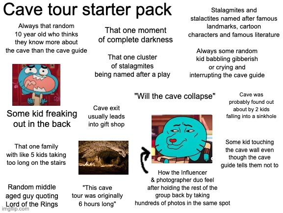 cave tour starter pack | Cave tour starter pack; Stalagmites and stalactites named after famous landmarks, cartoon characters and famous literature; That one moment of complete darkness; Always that random 10 year old who thinks they know more about the cave than the cave guide; That one cluster of stalagmites being named after a play; Always some random kid babbling gibberish or crying and interrupting the cave guide; Cave was probably found out about by 2 kids falling into a sinkhole; "Will the cave collapse"; Cave exit usually leads into gift shop; Some kid freaking out in the back; Some kid touching the cave wall even though the cave guide tells them not to; That one family with like 5 kids taking too long on the stairs; How the Influencer & photographer duo feel after holding the rest of the group back by taking hundreds of photos in the same spot; Random middle aged guy quoting Lord of the Rings; "This cave tour was originally 6 hours long" | image tagged in blank white template,remix | made w/ Imgflip meme maker