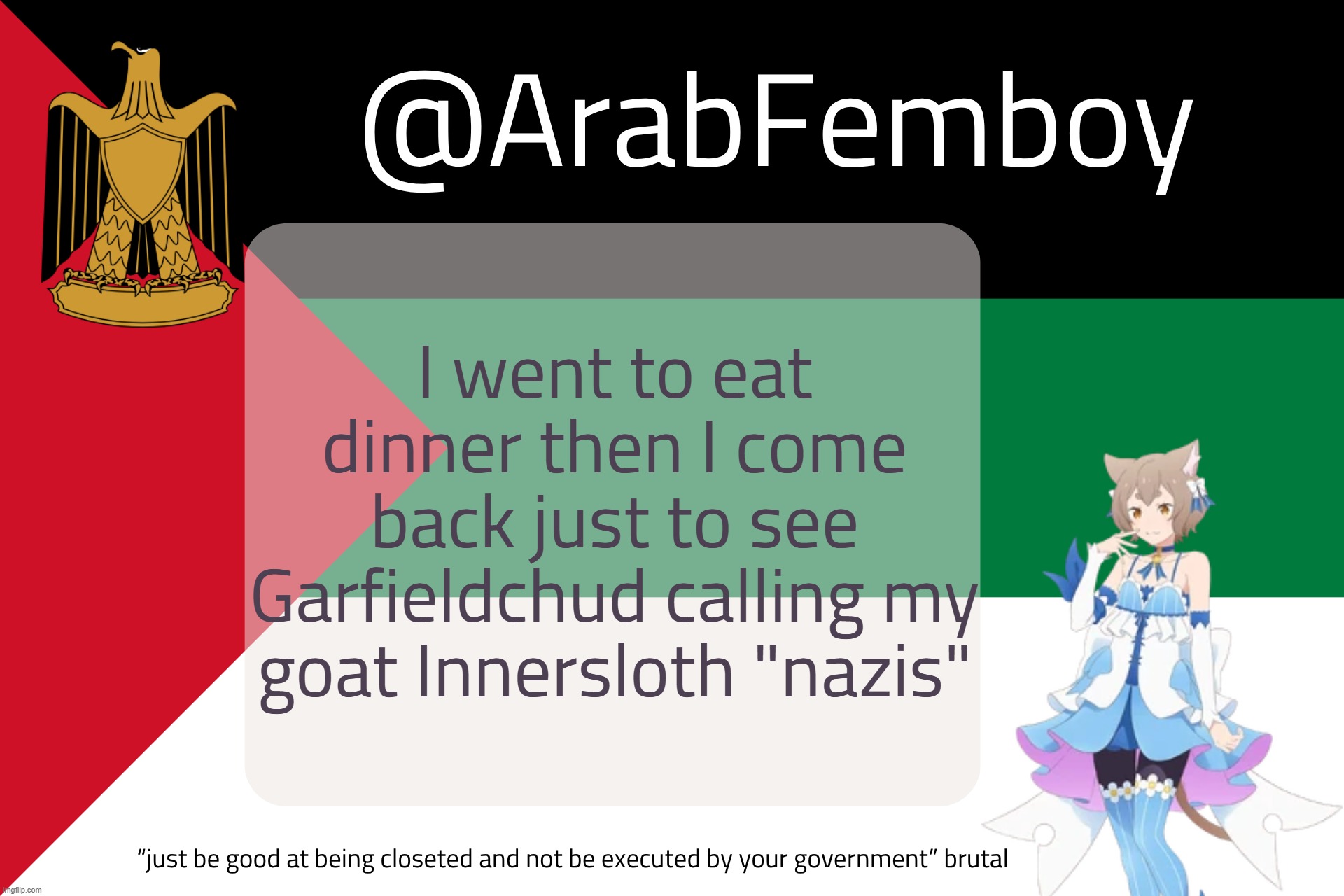 ArabFemboy questionable anounce temp | I went to eat dinner then I come back just to see Garfieldchud calling my goat Innersloth "nazis" | image tagged in arabfemboy questionable anounce temp | made w/ Imgflip meme maker