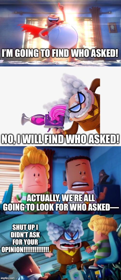 The quest begins | I’M GOING TO FIND WHO ASKED! NO, I WILL FIND WHO ASKED! ACTUALLY, WE’RE ALL GOING TO LOOK FOR WHO ASKED—; SHUT UP I DIDN’T ASK FOR YOUR OPINION!!!!!!!!!!!!!! | image tagged in captain underpants faceoff,who asked,searching,looking,captain underpants | made w/ Imgflip meme maker