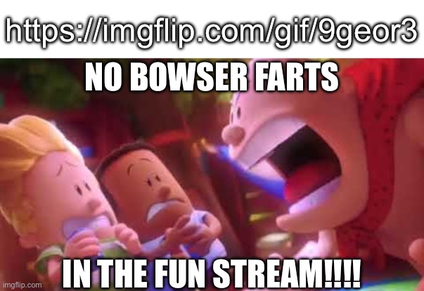 Sorry, I had to do it | https://imgflip.com/gif/9geor3; NO BOWSER FARTS; IN THE FUN STREAM!!!! | image tagged in captain underpants scream,rewatch time,bowser,what am i doing with my life,bowser fart | made w/ Imgflip meme maker