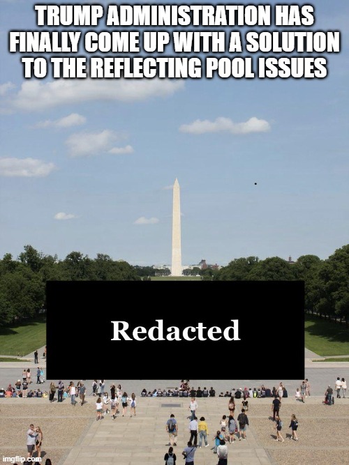 Redacted | Trump administration has finally come up with a solution to the reflecting pool issues | image tagged in politics,trump | made w/ Imgflip meme maker