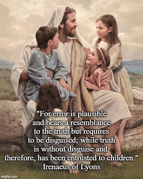Jesus, the children and Irenaeus of Lyons | "For error is plausible and bears a resemblance to the truth but requires to be disguised; while truth is without disguise and, therefore, has been entrusted to children."
Irenaeus of Lyons | image tagged in jesus and the children jpg | made w/ Imgflip meme maker