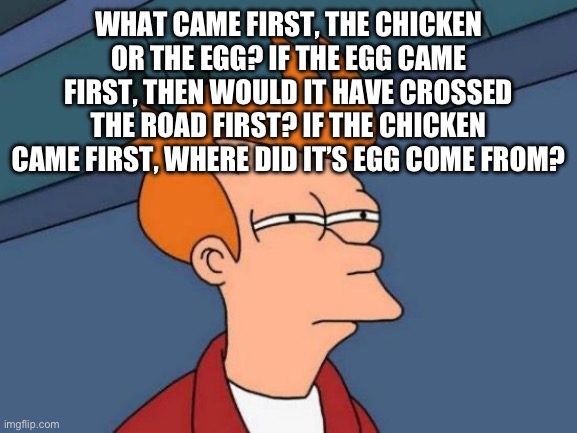 When did it all begin | What came first, the chicken or the egg? If the egg came first, then would it have crossed the road first? If the chicken came first, where did it’s egg come from? | image tagged in memes,futurama fry,controversial,chicken,egg | made w/ Imgflip meme maker
