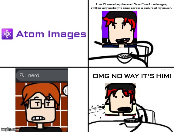 William didn't expect a picture of MC to show up when typing "Nerd" on Atom Images. | I bet if i search up the word "Nerd" on Atom Images, i will be very unlikely to come across a picture of my cousin. ⚛️ Atom Images; OMG NO WAY IT'S HIM! | image tagged in he will never,william,mc,atom,nerd | made w/ Imgflip meme maker