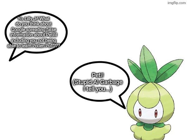 Stupid AI Garbage I tell you. | Yo, Lilly Jr! What do you think about Google spreading false information about Petilil including you not being able to learn Pollen Puff??? Peti!
(Stupid AI Garbage I tell you...) | image tagged in talk to lilly jr,google,lilly jr,petilil | made w/ Imgflip meme maker