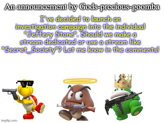 Also let me know if you want to join in! | I've decided to launch an investigation campaign into the individual "Jeffery Stone". Should we make a stream dedicated or use a stream like "Secret_Society"? Let me know in the comments! | image tagged in gods-precious-goomba's announcement template,memes,jeffery stone,investigation | made w/ Imgflip meme maker