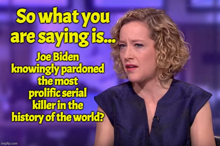 So Joe Biden and the Democrats are ok with just killing everyone? Babies, grandma's your mom? | So what you are saying is... Joe Biden knowingly pardoned the most prolific serial killer in the history of the world? | image tagged in jordan peterson - so what you're saying,dr fauci,fauci,genocide,serial killer,covid-19 | made w/ Imgflip meme maker
