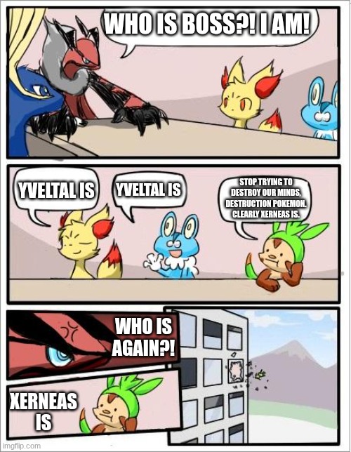 yveltal is not boss; xerneas is | who is boss?! I am! yveltal is; yveltal is; stop trying to destroy our minds, destruction pokemon. clearly xerneas is. who is again?! xerneas is | image tagged in pokemon board meeting | made w/ Imgflip meme maker