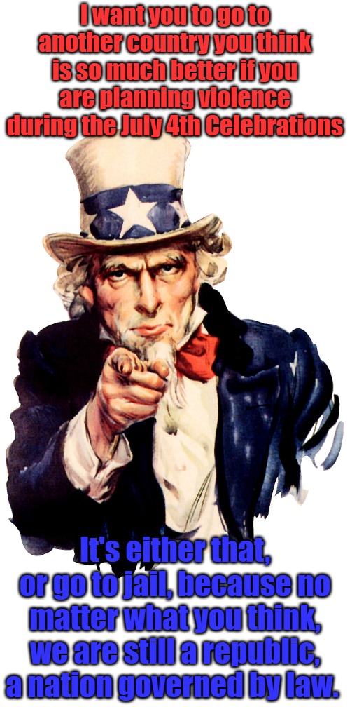 Angry libs are still free to chant stupid slogans, but if they turn to violence, lock them up this 4th of July | I want you to go to another country you think is so much better if you are planning violence during the July 4th Celebrations; It's either that, or go to jail, because no matter what you think, we are still a republic, a nation governed by law. | image tagged in uncle sam | made w/ Imgflip meme maker