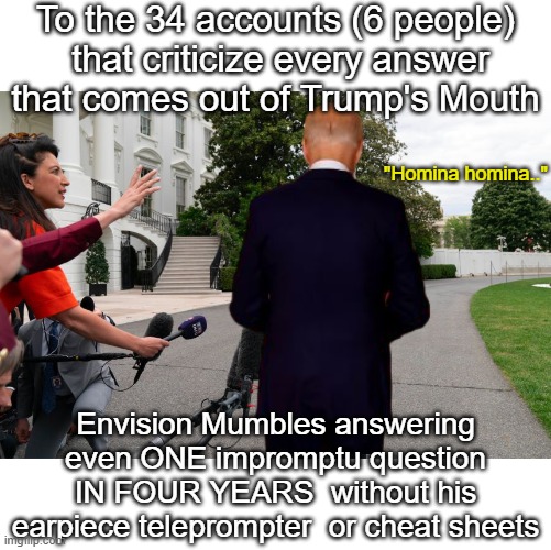 Just made it for politics as a comment | To the 34 accounts (6 people)
 that criticize every answer that comes out of Trump's Mouth; "Homina homina.."; Envision Mumbles answering even ONE impromptu question IN FOUR YEARS  without his earpiece teleprompter  or cheat sheets | image tagged in impromptu biden reporters meme | made w/ Imgflip meme maker