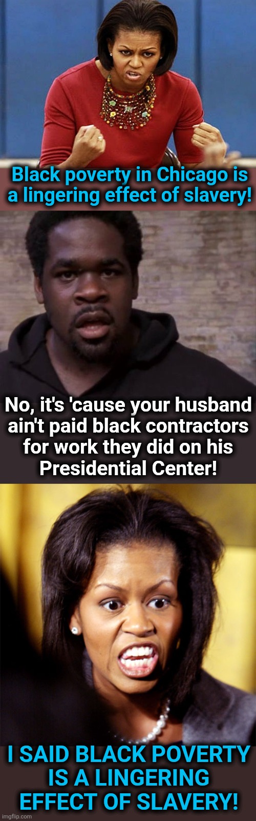 Black poverty in Chicago is
a lingering effect of slavery! No, it's 'cause your husband
ain't paid black contractors
for work they did on his
Presidential Center! I said black poverty
is a lingering
effect of slavery! | image tagged in michelle obama,angry black man,chicago,presidential center,democrats,memes | made w/ Imgflip meme maker