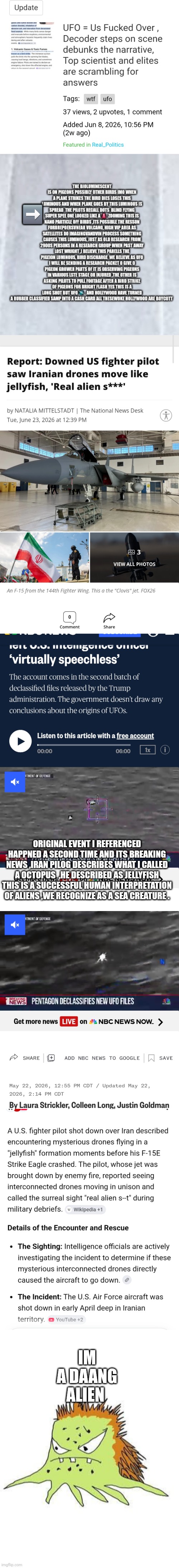 Remote viewer called it a octopus, the pilot shot down called it a jelly fish now its breaking News | ➡️; Original event I referenced happned a second time and its breaking news ,iran pilog describes what I called a octopus  ,he described as jellyfish this is a successful human interpretation of aliens ,we recognize as a sea creature . Im a daang alien | image tagged in wtf,yup,2weeks,aheaf | made w/ Imgflip meme maker