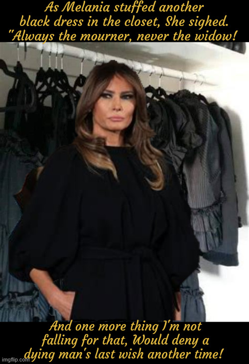 All those black dresses and still no funeral to go | As Melania stuffed another black dress in the closet, She sighed. "Always the mourner, never the widow! ﻿And one more thing I'm not falling for that, Would deny a dying man's last wish another time! | image tagged in all those black dresses and still no funeral to go,wishful widow woman,he destroyed my hiding place,donalt you dirt bag | made w/ Imgflip meme maker