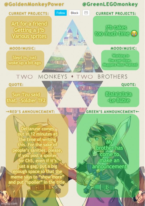 You don’t have to do this exactly, just in a similar vein. | Art for a friend
Getting a j*b
Various sprites; j*b takes too much time 😭; Working in the coal mine, Muppets Most Wanted; Slept in, just woke up a bit ago; Blalalallala -Le Búble; Sun Tzu said that. -Soldier TF2; My brother has come to make an announcement; Deltarune comes out in 12 minutes at the time of writing this. For the sake of people’s sanities, please, if you post a spoiler for Ch5, even if it’s just a gag, put a big enough space so that the meme says to “show more” and put “spoiler” in the title. | image tagged in monkey brothers shared announcement template,deltarune tomorrow,deltarune today,spoilers,prevention | made w/ Imgflip meme maker