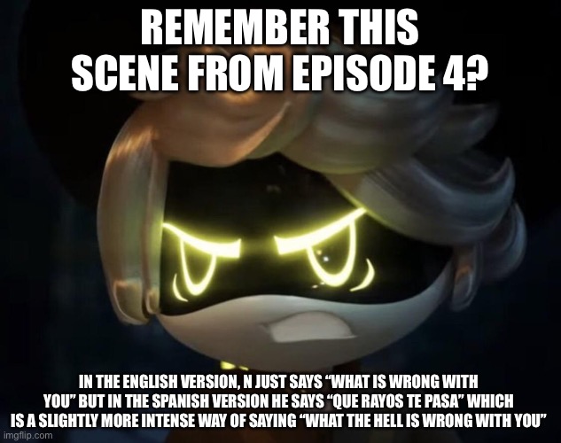Murder drones Spanish vs English pt 1: N says an (not really) bad phrase | Remember this scene from episode 4? in the English version, n just says “what is wrong with you” but in the Spanish version he says “que rayos te pasa” which is a slightly more intense way of saying “what the hell is wrong with you” | image tagged in angry n | made w/ Imgflip meme maker