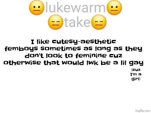 😐lukewarm😐
 😑take😑; I like cutesy-aesthetic femboys sometimes as long as they don't look to feminine cuz otherwise that would lwk be a lil gay; (cuz I'm a girl) | made w/ Imgflip meme maker