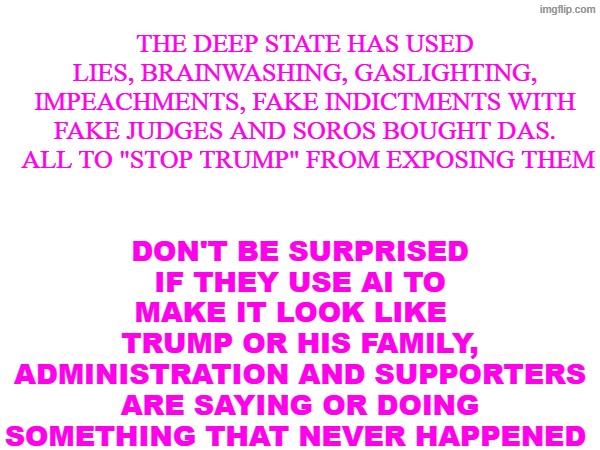AI deception | don't be surprised if they use AI to make it look like  
Trump or his family, administration and supporters are saying or doing something that never happened; The deep state has used lies, brainwashing, gaslighting, impeachments, fake indictments with fake judges and soros bought DAs.  all to "stop Trump" from exposing them | made w/ Imgflip meme maker