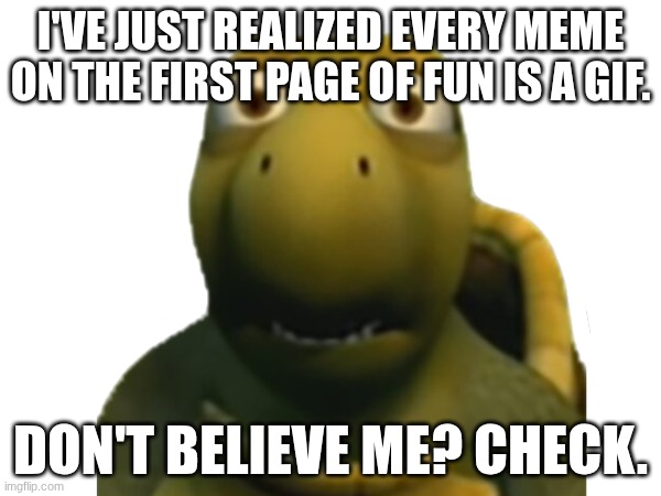 believe me | i've just realized every meme on the first page of fun is a gif. don't believe me? check. | image tagged in memes,funny,oh wow are you actually reading these tags,why are you reading the tags,stop reading the tags,flick7 | made w/ Imgflip meme maker