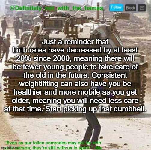 Gym motivation (doomer edition) | Just a reminder that birth rates have decreased by at least 20% since 2000, meaning there will be fewer young people to take care of the old in the future. Consistent weightlifting can also have you be healthier and more mobile as you get older, meaning you will need less care at that time. Start picking up that dumbbell. | image tagged in definitely_not_with_the_hamas announcement template | made w/ Imgflip meme maker